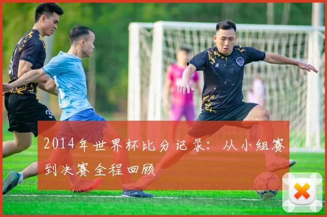 2014年世界杯比分记录：从小组赛到决赛全程回顾