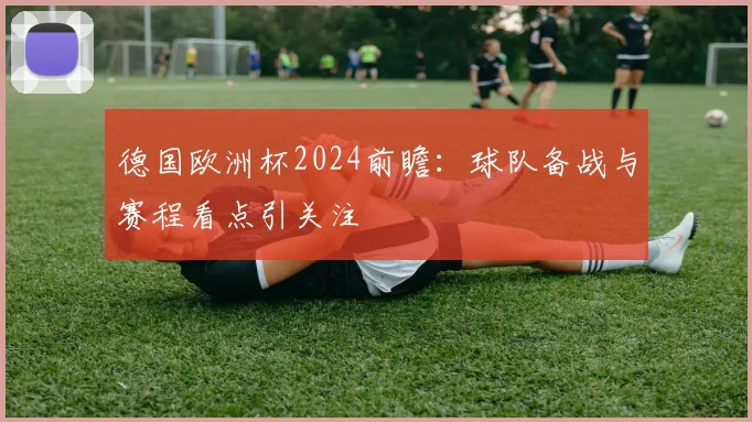 德国欧洲杯2024前瞻：球队备战与赛程看点引关注