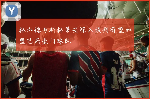 林加德与科林蒂安深入谈判有望加盟巴西豪门球队