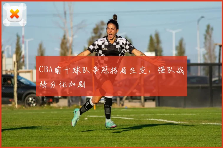 CBA前十球队争冠格局生变，强队战绩分化加剧