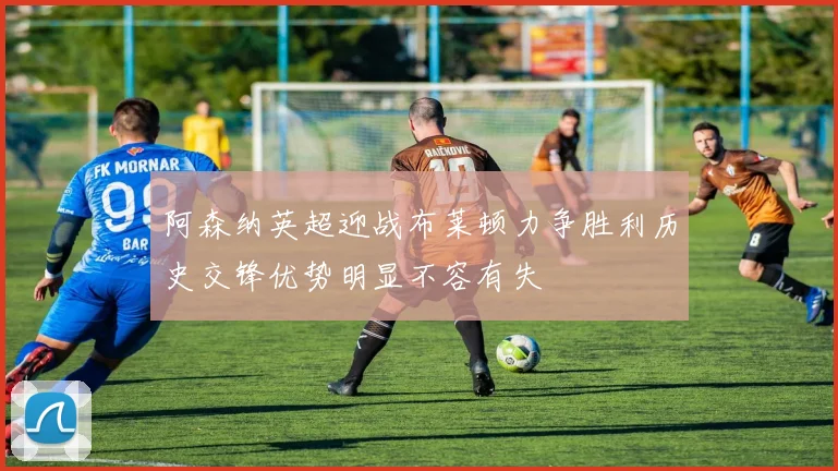 阿森纳英超迎战布莱顿力争胜利历史交锋优势明显不容有失
