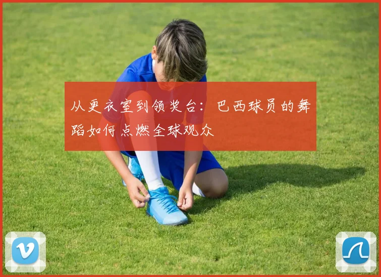 从更衣室到领奖台：巴西球员的舞蹈如何点燃全球观众