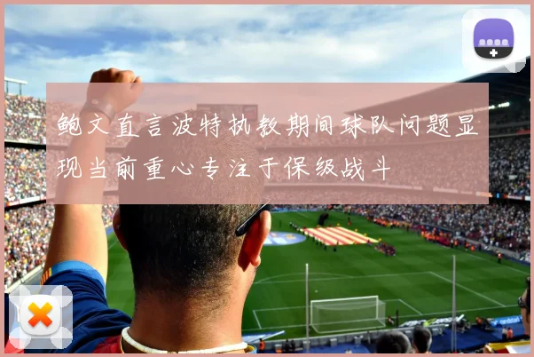 鲍文直言波特执教期间球队问题显现当前重心专注于保级战斗