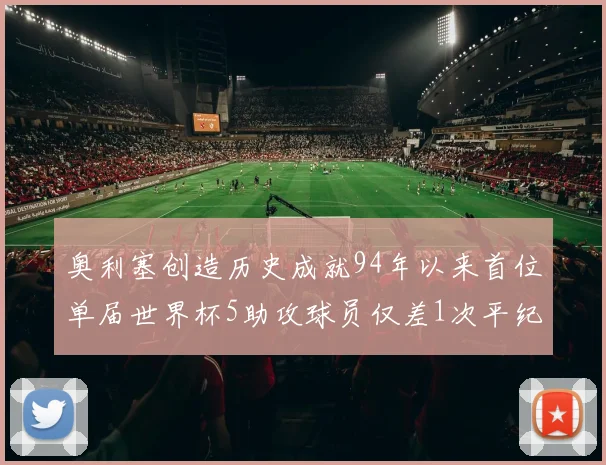 奥利塞创造历史成就94年以来首位单届世界杯5助攻球员仅差1次平纪录